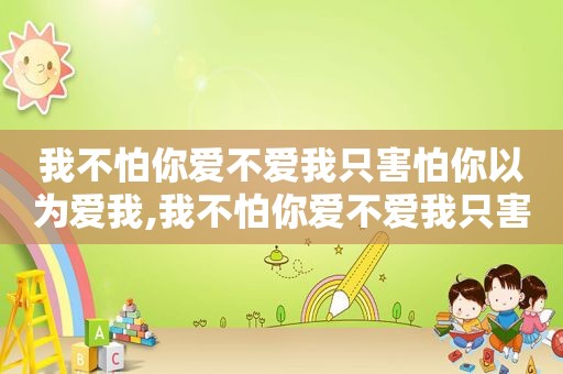 我不怕你爱不爱我只害怕你以为爱我,我不怕你爱不爱我只害怕你以为爱我歌词