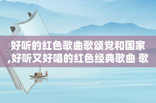 好听的红色歌曲歌颂党和国家,好听又好唱的红色经典歌曲 歌颂党