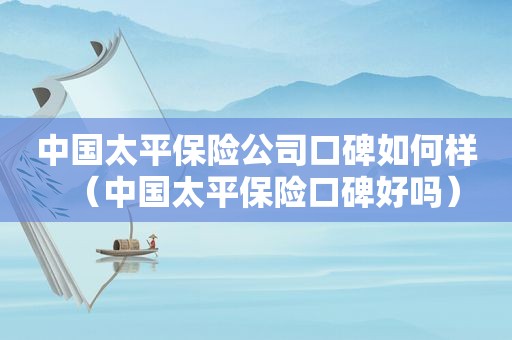 中国太平保险公司口碑如何样（中国太平保险口碑好吗）