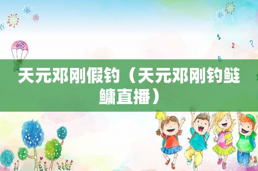 天元邓刚假钓（天元邓刚钓鲢鳙直播）