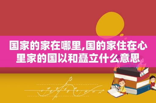 国家的家在哪里,国的家住在心里家的国以和矗立什么意思