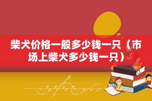 柴犬价格一般多少钱一只（市场上柴犬多少钱一只）