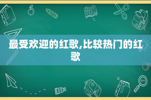 最受欢迎的红歌,比较热门的红歌
