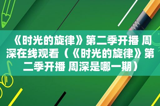 《时光的旋律》第二季开播 周深在线观看（《时光的旋律》第二季开播 周深是哪一期）