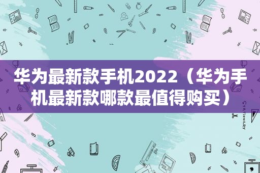 华为最新款手机2022（华为手机最新款哪款最值得购买）