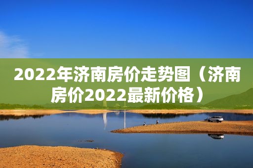 2022年济南房价走势图（济南房价2022最新价格）