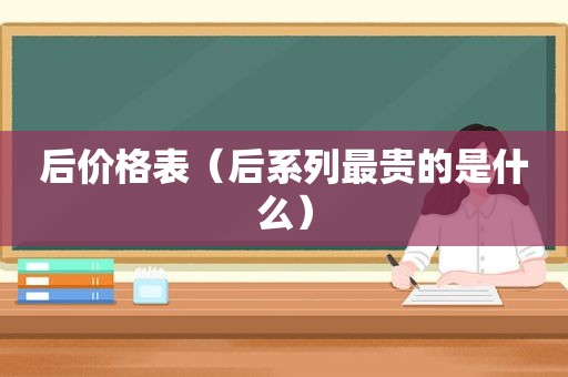 后价格表（后系列最贵的是什么）