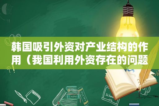 韩国吸引外资对产业结构的作用（我国利用外资存在的问题及对策）