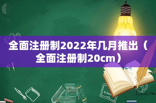 全面注册制2022年几月推出（全面注册制20cm）