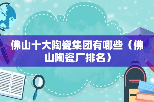 佛山十大陶瓷集团有哪些（佛山陶瓷厂排名）