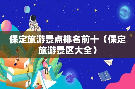 保定旅游景点排名前十（保定旅游景区大全）