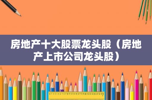 房地产十大股票龙头股（房地产上市公司龙头股）