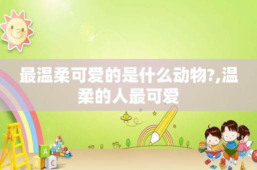 最温柔可爱的是什么动物?,温柔的人最可爱