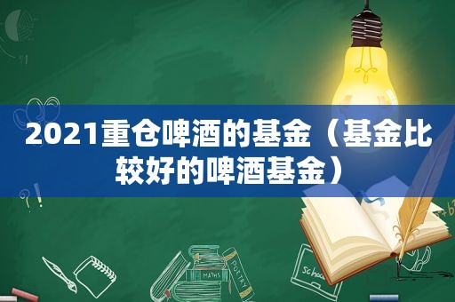 2021重仓啤酒的基金（基金比较好的啤酒基金）
