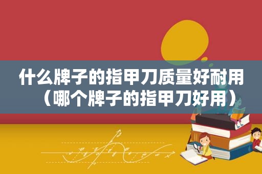 什么牌子的指甲刀质量好耐用（哪个牌子的指甲刀好用）