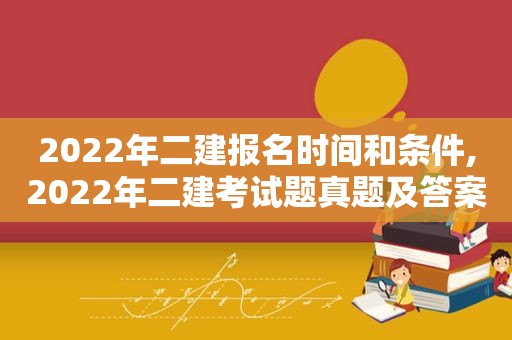 2022年二建报名时间和条件,2022年二建考试题真题及答案