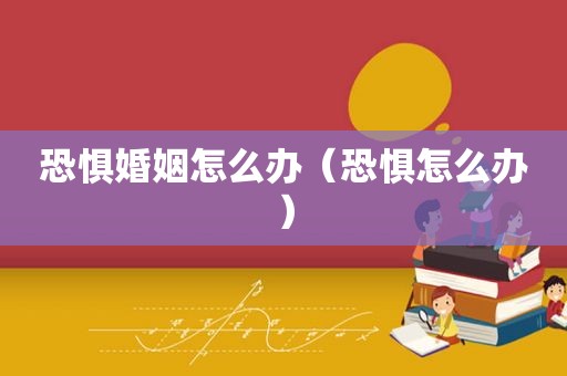 恐惧婚姻怎么办（恐惧怎么办）