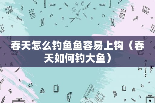 春天怎么钓鱼鱼容易上钩（春天如何钓大鱼）