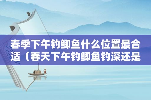 春季下午钓鲫鱼什么位置最合适（春天下午钓鲫鱼钓深还是浅）