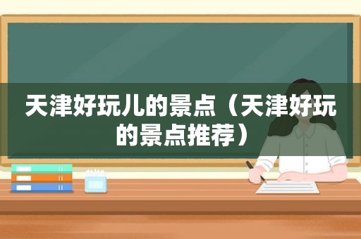 天津好玩儿的景点（天津好玩的景点推荐）