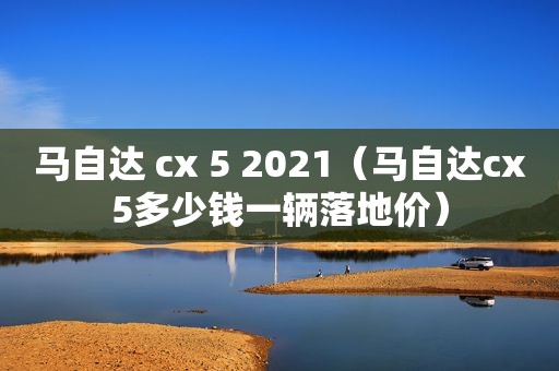 马自达 cx 5 2021（马自达cx5多少钱一辆落地价）