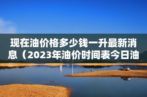 现在油价格多少钱一升最新消息（2023年油价时间表今日油价查询）