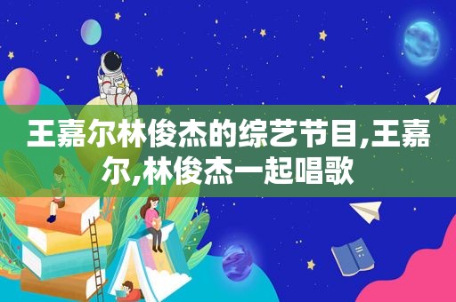 王嘉尔林俊杰的综艺节目,王嘉尔,林俊杰一起唱歌