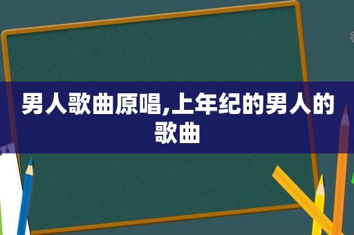男人歌曲原唱,上年纪的男人的歌曲