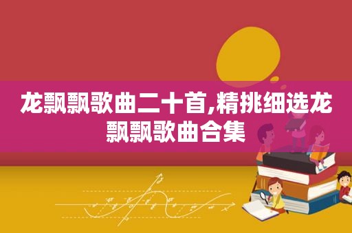 龙飘飘歌曲二十首,精挑细选龙飘飘歌曲合集