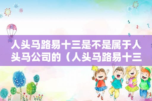 人头马路易十三是不是属于人头马公司的（人头马路易十三有收藏价值吗）