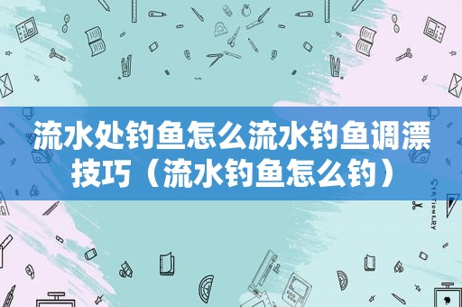 流水处钓鱼怎么流水钓鱼调漂技巧（流水钓鱼怎么钓）