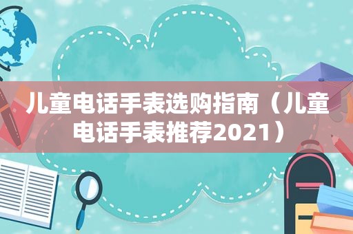 儿童电话手表选购指南（儿童电话手表推荐2021）