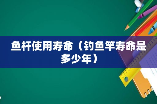 鱼杆使用寿命（钓鱼竿寿命是多少年）