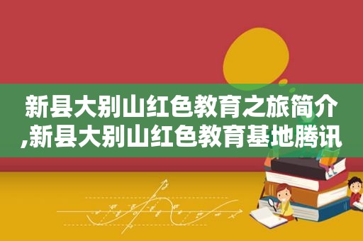 新县大别山红色教育之旅简介,新县大别山红色教育基地腾讯网