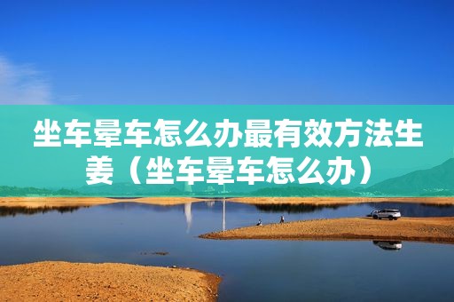 坐车晕车怎么办最有效方法生姜（坐车晕车怎么办）