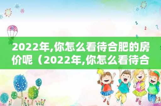 2022年,你怎么看待合肥的房价呢（2022年,你怎么看待合肥的房价涨跌）