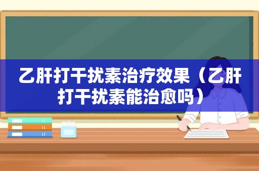 乙肝打干扰素治疗效果（乙肝打干扰素能治愈吗）