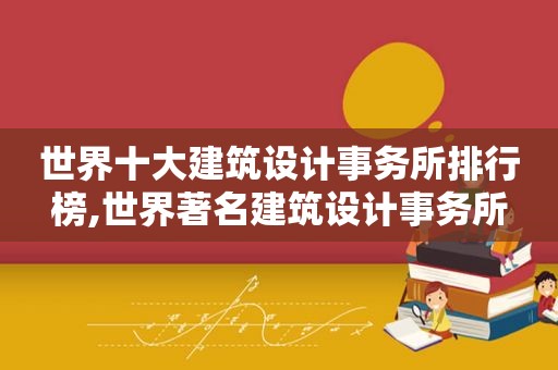 世界十大建筑设计事务所排行榜,世界著名建筑设计事务所
