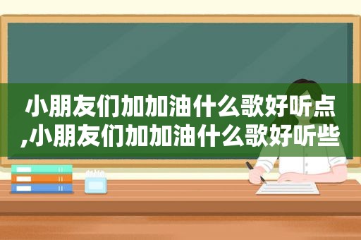 小朋友们加加油什么歌好听点,小朋友们加加油什么歌好听些