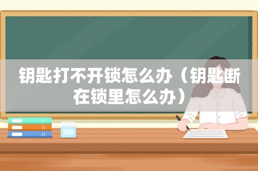钥匙打不开锁怎么办（钥匙断在锁里怎么办）