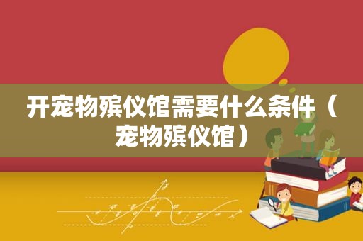 开宠物殡仪馆需要什么条件（宠物殡仪馆）