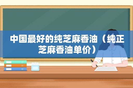 中国最好的纯芝麻香油（纯正芝麻香油单价）