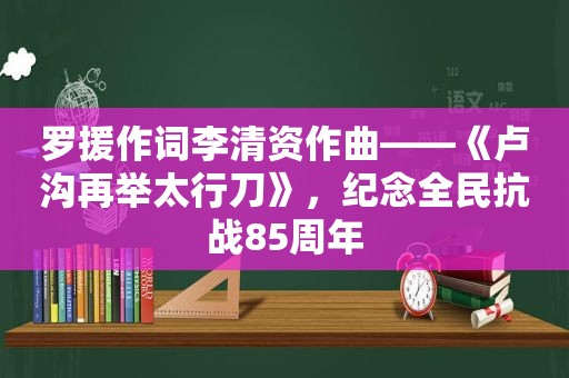 罗援作词李清资作曲——《卢沟再举太行刀》，纪念全民抗战85周年