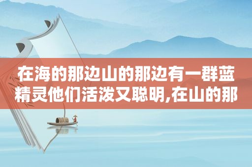 在海的那边山的那边有一群蓝精灵他们活泼又聪明,在山的那边海的那边住着一群蓝精灵