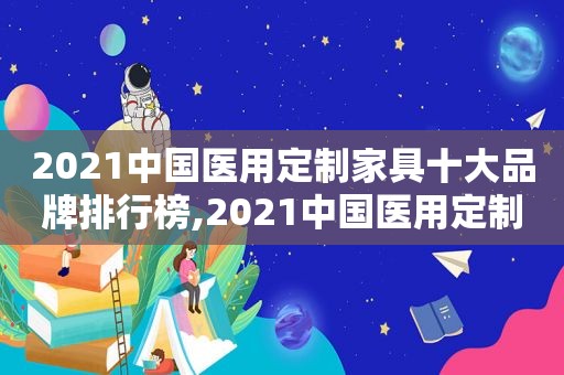 2021中国医用定制家具十大品牌排行榜,2021中国医用定制家具十大品牌有哪些