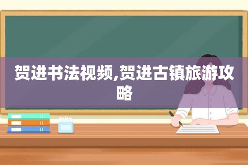 贺进书法视频,贺进古镇旅游攻略