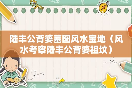 陆丰公背婆墓图风水宝地（风水考察陆丰公背婆祖坟）