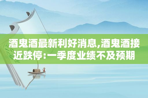 酒鬼酒最新利好消息,酒鬼酒接近跌停:一季度业绩不及预期