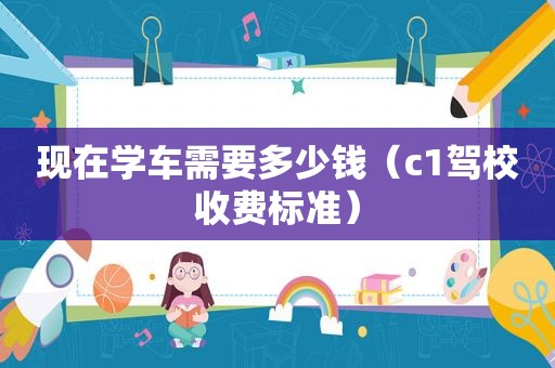 现在学车需要多少钱（c1驾校收费标准）