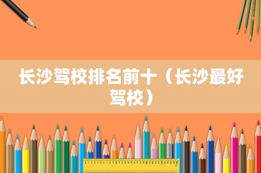 长沙驾校排名前十（长沙最好驾校）